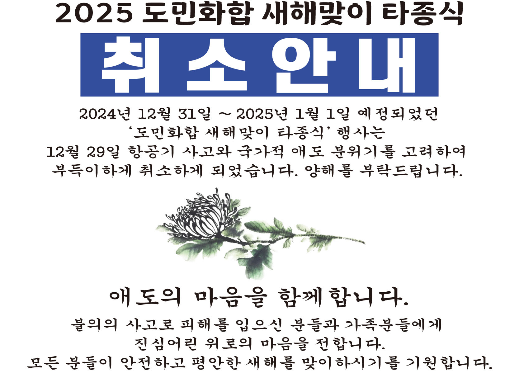 2025 도민화합 새해맞이 타종식 취소안내 2024년 12월 31일 ~ 2025년 1월 1일 예정되었던 '도민화합 새해맞이 타종식' 행사는 12월 29일 항공기 사고와 국가적 애도 분위기를 고려하여 부득이하게 취소하게 되었습니다. 양해를 부탁드립니다. 대오의 마음을 함께합니다. 불의의 사고로 피해를 입으신 분들과 가족분들에게 진심어린 위로의 마음을 전합니다. 모든 분들이 안전하고 평안한 새해를 맞이하시기를 기원합니다.